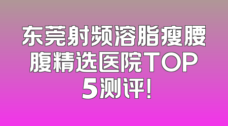 东莞射频溶脂瘦腰腹精选医院TOP 5测评！