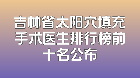 吉林省太阳穴填充手术医生排行榜前十名公布