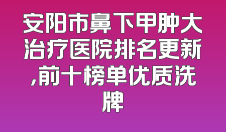 安阳市鼻下甲肿大治疗医院排名更新，前十榜单优质洗牌