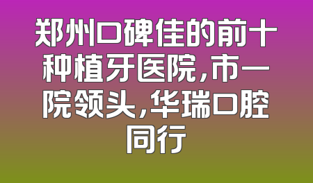 郑州口碑佳的前十种植牙医院，市一院领头，华瑞口腔同行