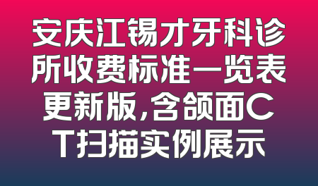 安庆江锡才牙科诊所收费标准一览表更新版，含颌面CT扫描实例展示