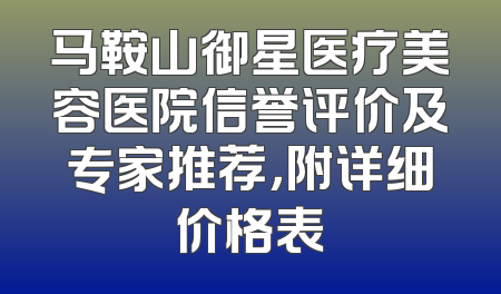 马鞍山御星医疗美容医院信誉评价及专家推荐，附详细价格表