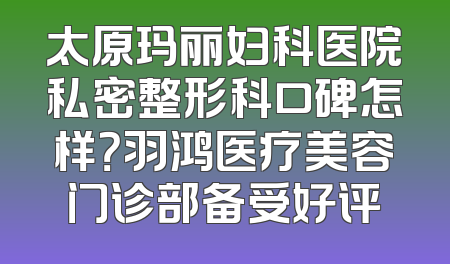 太原玛丽妇科医院私密整形科口碑怎样？羽鸿医疗美容门诊部备受好评