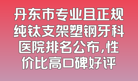 丹东市专业且正规纯钛支架塑钢牙科医院排名公布，性价比高口碑好评