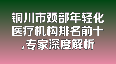 铜川市颈部年轻化医疗机构排名前十，专家深度解析