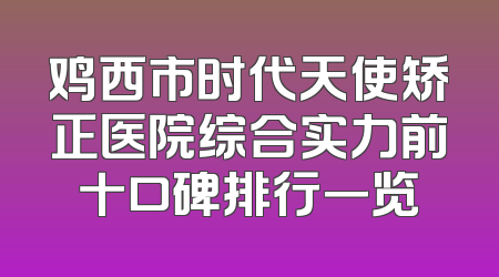 鸡西市时代天使矫正医院综合实力前十口碑排行一览