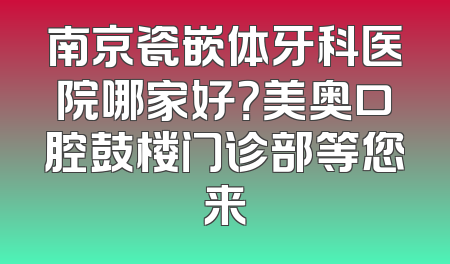 南京瓷嵌体牙科医院哪家好？美奥口腔鼓楼门诊部等您来