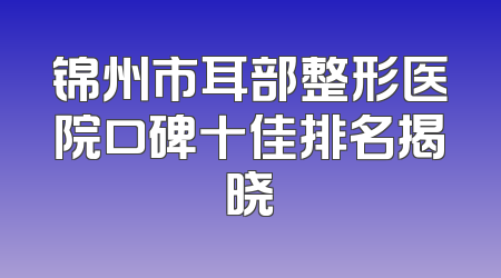 锦州市耳部整形医院口碑十佳排名揭晓