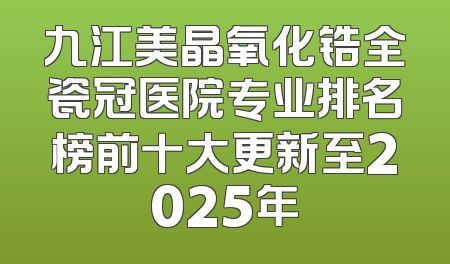 九江美晶氧化锆全瓷冠医院专业排名榜前十大更新至2025年