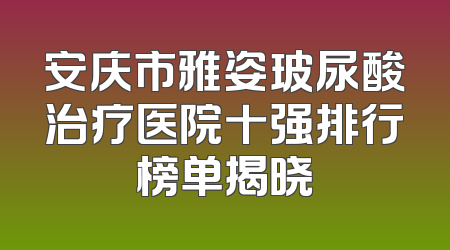 安庆市雅姿玻尿酸治疗医院十强排行榜单揭晓