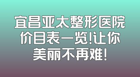 宜昌亚太整形医院价目表一览！让你美丽不再难！
