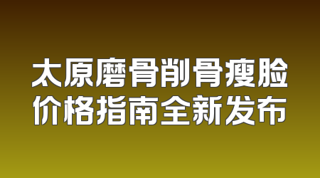 太原磨骨削骨瘦脸价格指南全新发布