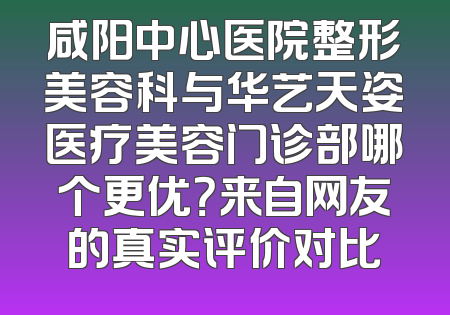咸阳中心医院整形美容科与华艺天姿医疗美容门诊部哪个更优？来自网友的真实评价对比