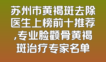 苏州市黄褐斑去除医生上榜前十推荐，专业脸颧骨黄褐斑治疗专家名单