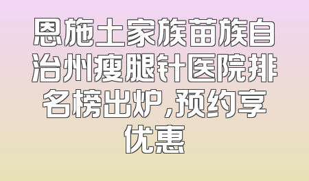 恩施土家族苗族自治州瘦腿针医院排名榜出炉，预约享优惠