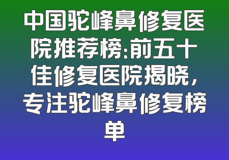 中国驼峰鼻修复医院推荐榜：前五十佳修复医院揭晓，专注驼峰鼻修复榜单