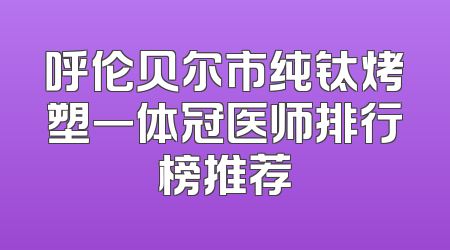 呼伦贝尔市纯钛烤塑一体冠医师排行榜推荐