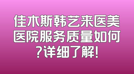 佳木斯韩艺来医美医院服务质量如何？详细了解！