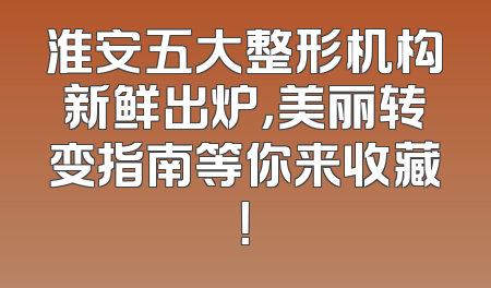 淮安五大整形机构新鲜出炉，美丽转变指南等你来收藏！