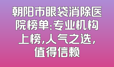 朝阳市眼袋消除医院榜单：专业机构上榜，人气之选，值得信赖
