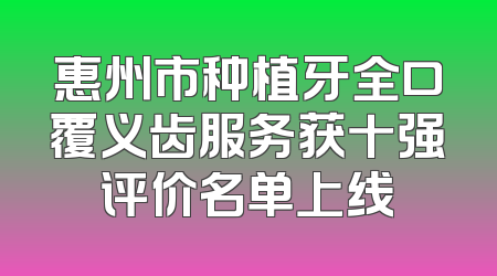 惠州市种植牙全口覆义齿服务获十强评价名单上线