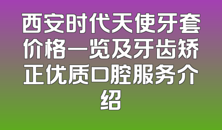西安时代天使牙套价格一览及牙齿矫正优质口腔服务介绍