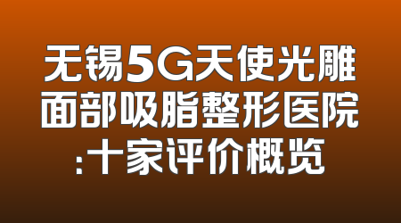 无锡5G天使光雕面部吸脂整形医院：十家评价概览