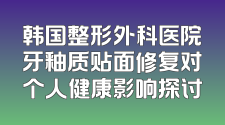 韩国整形外科医院牙釉质贴面修复对个人健康影响探讨