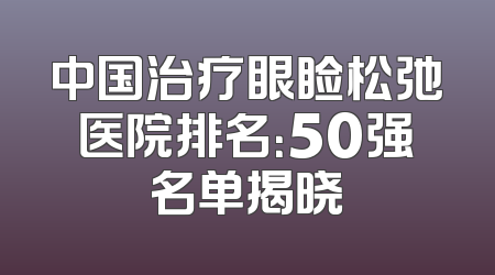 中国治疗眼睑松弛医院排名：50强名单揭晓