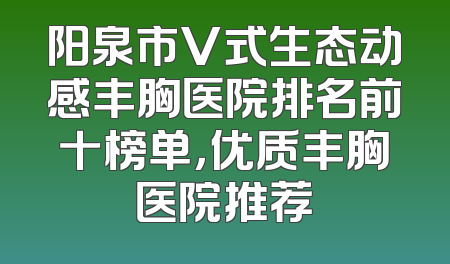 阳泉市V式生态动感丰胸医院排名前十榜单，优质丰胸医院推荐