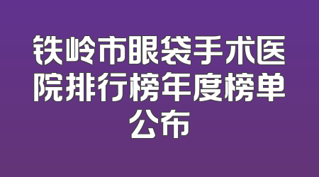 铁岭市眼袋手术医院排行榜年度榜单公布