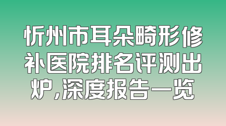 忻州市耳朵畸形修补医院排名评测出炉，深度报告一览