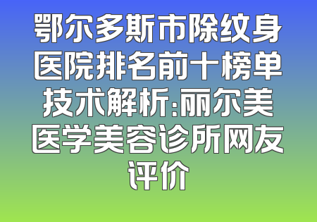 鄂尔多斯市除纹身医院排名前十榜单技术解析：丽尔美医学美容诊所网友评价