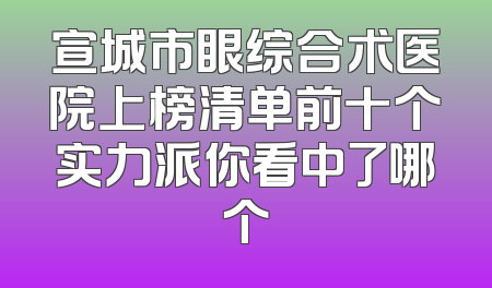 宣城市眼综合术医院上榜清单前十个实力派你看中了哪个