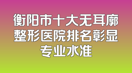 衡阳市十大无耳廓整形医院排名彰显专业水准