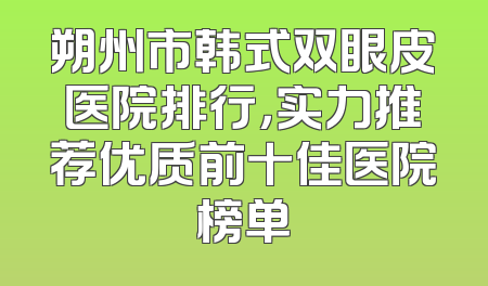 朔州市韩式双眼皮医院排行，实力推荐优质前十佳医院榜单