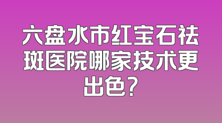 六盘水市红宝石祛斑医院哪家技术更出色？