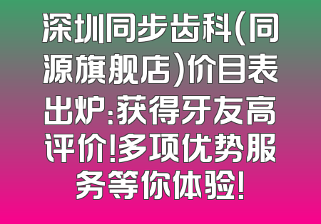 深圳同步齿科（同源旗舰店）价目表出炉：获得牙友高评价！多项优势服务等你体验！