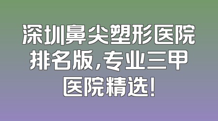 深圳鼻尖塑形医院排名版，专业三甲医院精选！