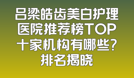吕梁皓齿美白护理医院推荐榜TOP十家机构有哪些？排名揭晓