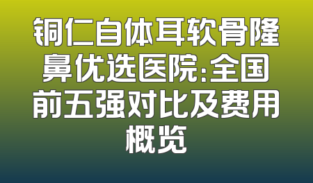 铜仁自体耳软骨隆鼻优选医院：全国前五强对比及费用概览