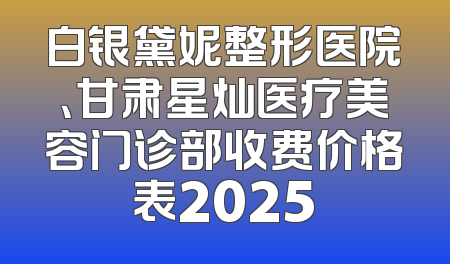 白银黛妮整形医院、甘肃星灿医疗美容门诊部收费价格表2025