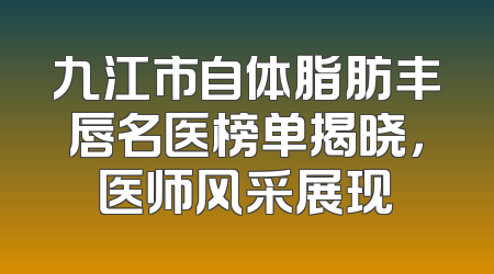 九江市自体脂肪丰唇名医榜单揭晓，医师风采展现