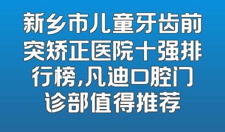 新乡市儿童牙齿前突矫正医院十强排行榜，凡迪口腔门诊部值得推荐