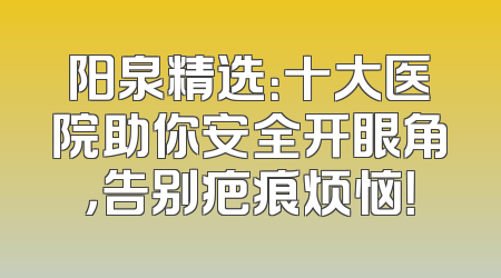 阳泉精选：十大医院助你安全开眼角，告别疤痕烦恼！