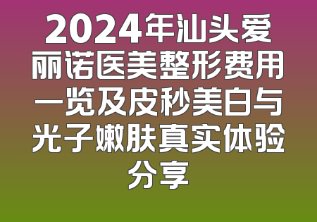 2024年汕头爱丽诺医美整形费用一览及皮秒美白与光子嫩肤真实体验分享