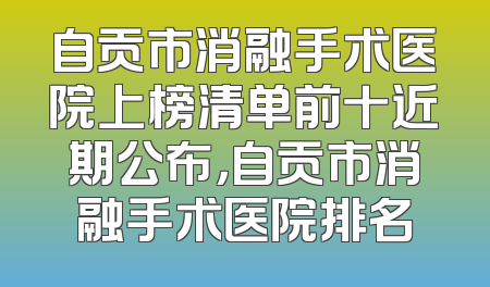 自贡市消融手术医院上榜清单前十近期公布，自贡市消融手术医院排名