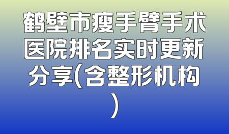 鹤壁市瘦手臂手术医院排名实时更新分享(含整形机构)