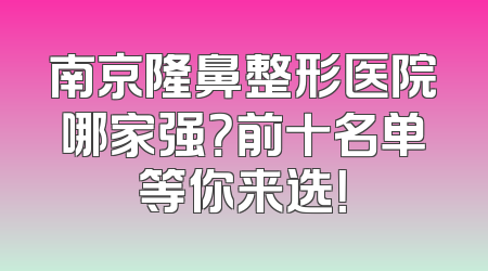 南京隆鼻整形医院哪家强？前十名单等你来选！