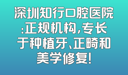 深圳知行口腔医院：正规机构，专长于种植牙、正畸和美学修复！